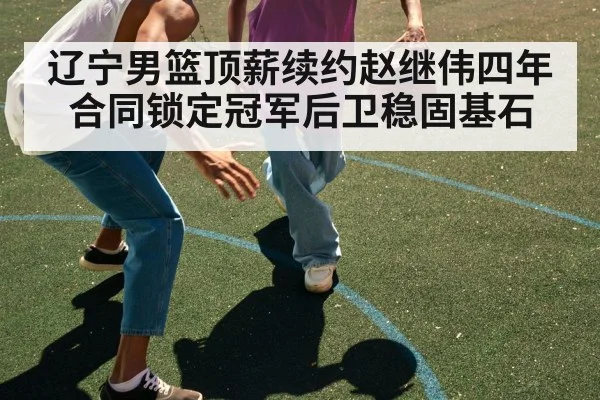 辽宁男篮顶薪续约赵继伟四年合同锁定冠军后卫稳固基石