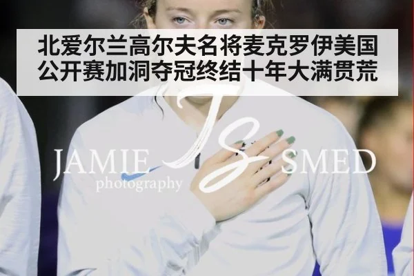 北爱尔兰高尔夫名将麦克罗伊美国公开赛加洞夺冠终结十年大满贯荒